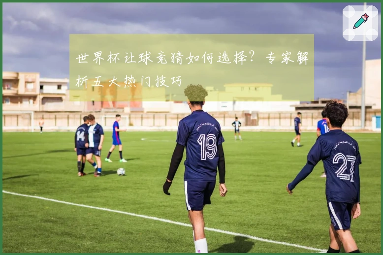 世界杯让球竞猜如何选择？专家解析五大热门技巧