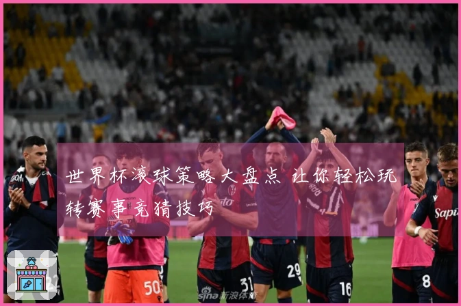 世界杯滚球策略大盘点 让你轻松玩转赛事竞猜技巧