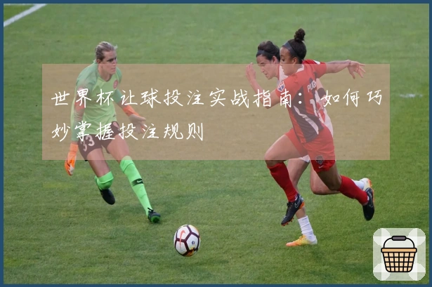 世界杯让球投注实战指南：如何巧妙掌握投注规则