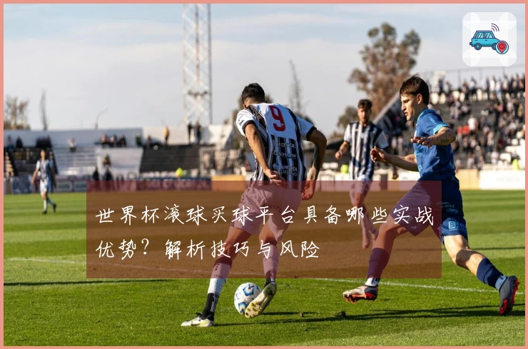 世界杯滚球买球平台具备哪些实战优势？解析技巧与风险